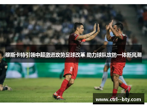 穆斯卡特引领中超激进攻势足球改革 助力球队攻防一体新风潮 穆斯卡特引领中超激进攻势足球改革 助力球队攻防一体新风潮