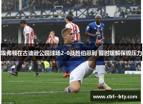 埃弗顿在古迪逊公园球场2-0战胜伯恩利 暂时缓解保级压力 埃弗顿在古迪逊公园球场2-0战胜伯恩利 暂时缓解保级压力