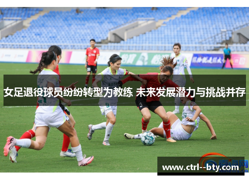 女足退役球员纷纷转型为教练 未来发展潜力与挑战并存 女足退役球员纷纷转型为教练 未来发展潜力与挑战并存